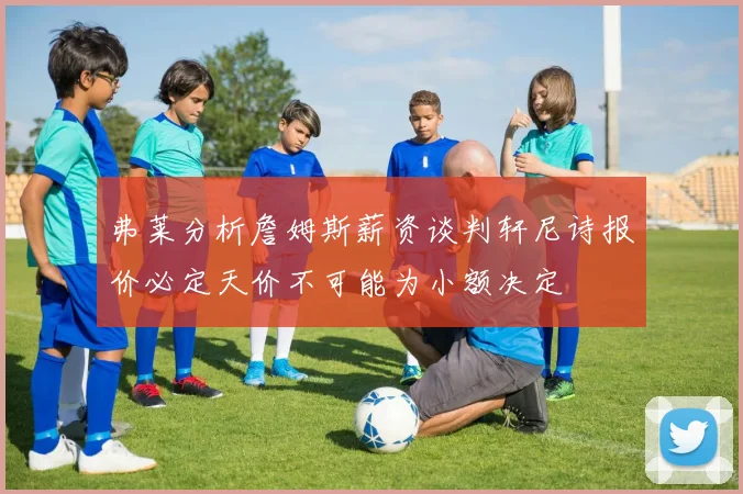 弗莱分析詹姆斯薪资谈判轩尼诗报价必定天价不可能为小额决定
