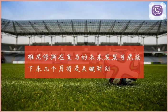 维尼修斯在皇马的未来岌岌可危接下来几个月将是关键时刻
