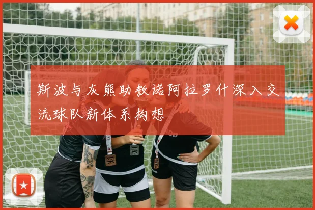 斯波与灰熊助教诺阿拉罗什深入交流球队新体系构想