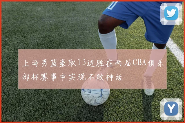 上海男篮豪取13连胜在两届CBA俱乐部杯赛事中实现不败神话