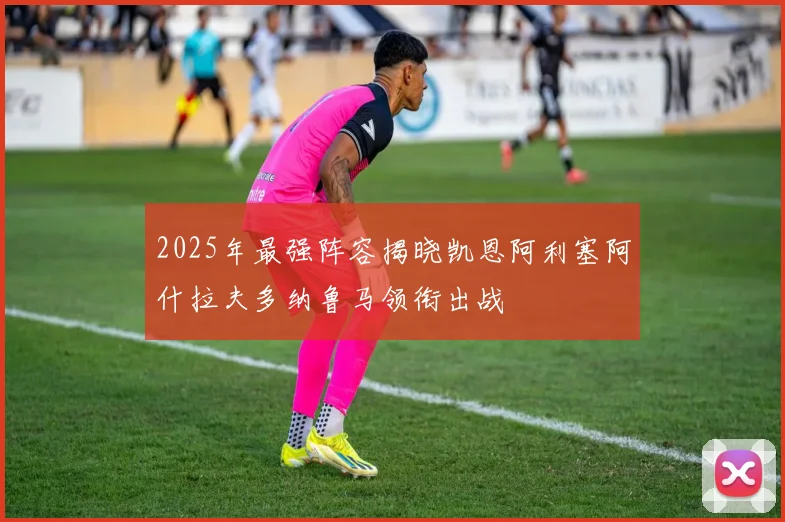 2025年最强阵容揭晓凯恩阿利塞阿什拉夫多纳鲁马领衔出战