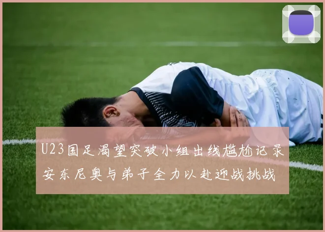U23国足渴望突破小组出线尴尬记录安东尼奥与弟子全力以赴迎战挑战