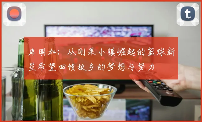 库明加：从刚果小镇崛起的篮球新星希望回馈故乡的梦想与努力
