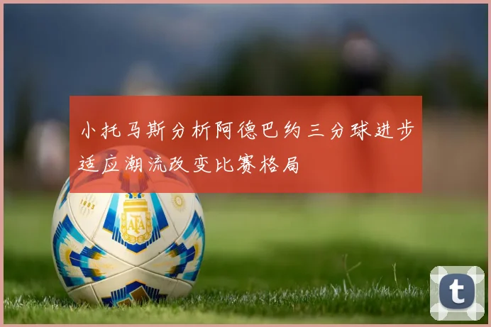 小托马斯分析阿德巴约三分球进步适应潮流改变比赛格局