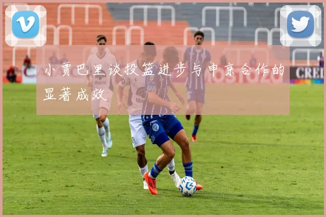 小贾巴里谈投篮进步与申京合作的显著成效