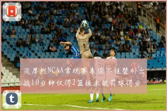 淡厚然NCAA常规赛表现不佳替补出战10分钟仅得2篮板未能罚球得分