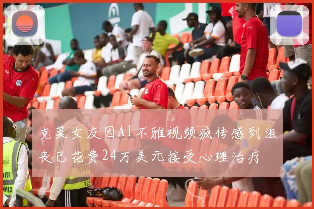 克莱女友因AI不雅视频疯传感到沮丧已花费24万美元接受心理治疗