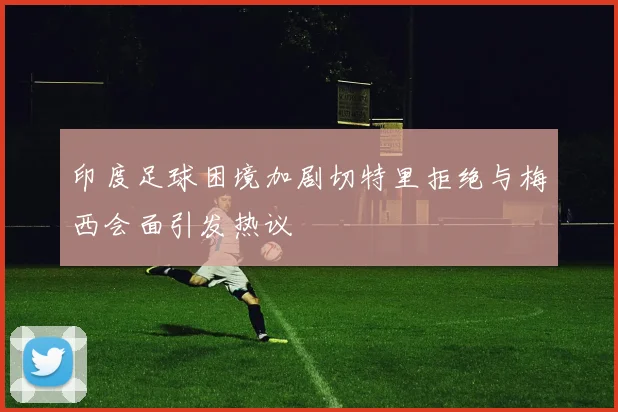 印度足球困境加剧切特里拒绝与梅西会面引发热议