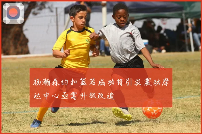 杨瀚森的扣篮若成功将引发震动摩达中心亟需升级改造