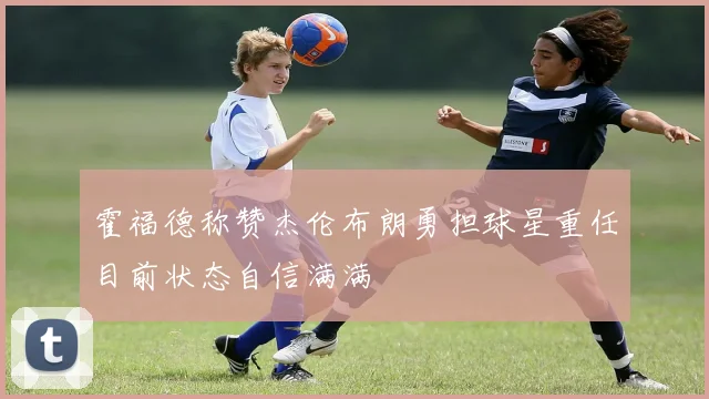 霍福德称赞杰伦布朗勇担球星重任目前状态自信满满