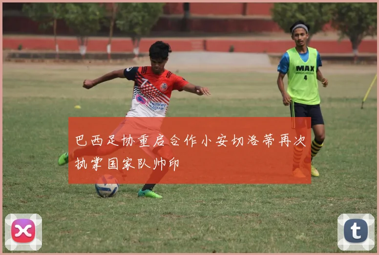 巴西足协重启合作小安切洛蒂再次执掌国家队帅印