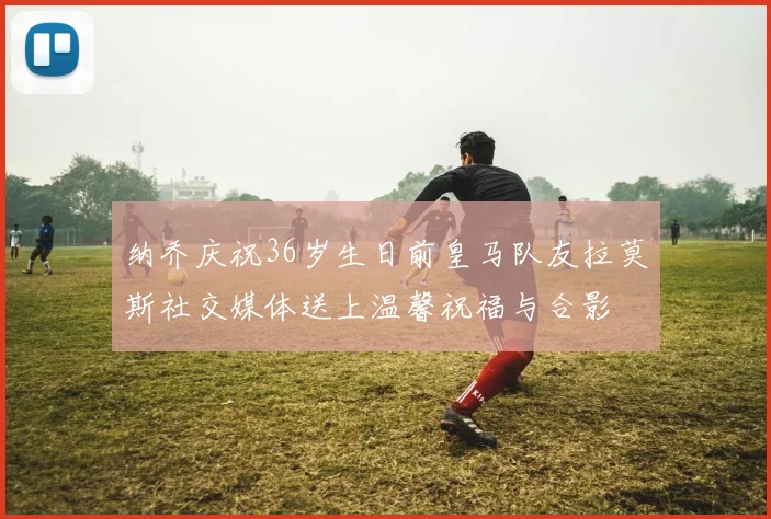 纳乔庆祝36岁生日前皇马队友拉莫斯社交媒体送上温馨祝福与合影