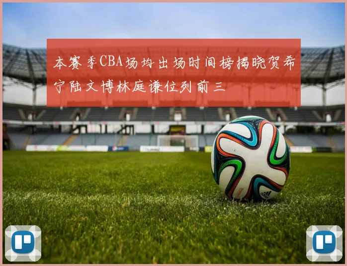 本赛季CBA场均出场时间榜揭晓贺希宁陆文博林庭谦位列前三