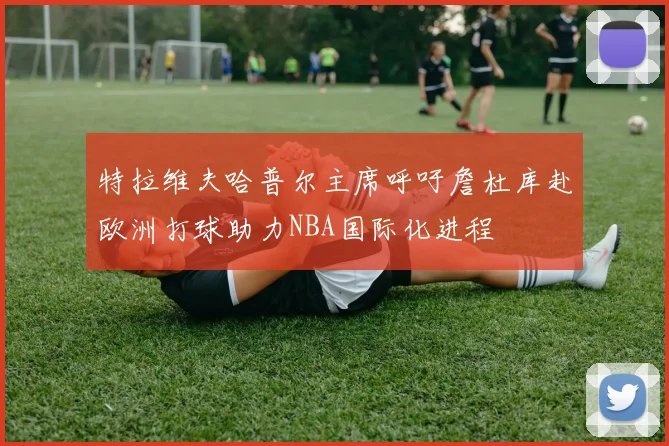 特拉维夫哈普尔主席呼吁詹杜库赴欧洲打球助力NBA国际化进程