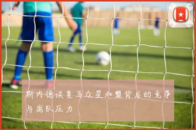 斯内德谈皇马众星加盟背后的竞争与离队压力