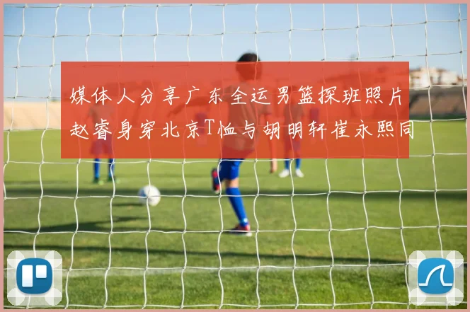 媒体人分享广东全运男篮探班照片赵睿身穿北京T恤与胡明轩崔永熙同框合影