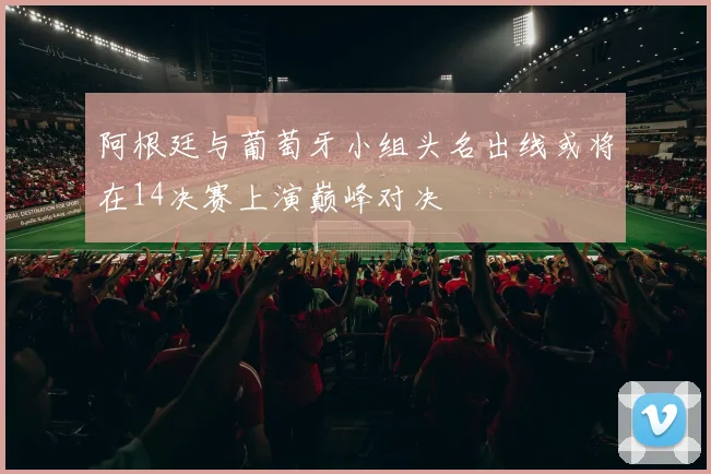 阿根廷与葡萄牙小组头名出线或将在14决赛上演巅峰对决