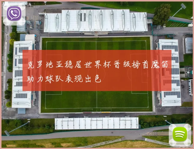 克罗地亚稳居世界杯晋级榜首魔笛助力球队表现出色