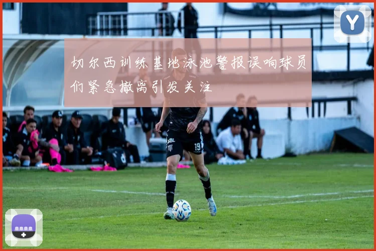 切尔西训练基地泳池警报误响球员们紧急撤离引发关注